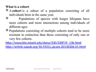 10/05/2025 cyril.ocheri@unn.edu.ng Engr Ocheri C
.
What is a cohort
 A cohort is a subset of a population consisting of all
individuals born in the same year.
 Populations of species with longer lifespans have
more cohorts and more interactions among individuals of
different ages.
 Populations consisting of multiple cohorts tend to be more
resistant to extinction than those consisting of only one or
very few cohorts.
http://www.bio.miami.edu/dana/330/330F19_13b.html
http://article.sapub.org/10.5923.j.ajcam.20130306.01.html
 