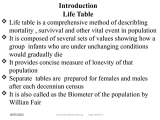 10/05/2025 cyril.ocheri@unn.edu.ng Engr Ocheri C
.
Introduction
Life Table
 Life table is a comprehensive method of describling
mortality , survivval and other vital event in population
 It is composed of several sets of values showing how a
group infants who are under unchanging conditions
would gradually die
 It provides concise measure of lonevity of that
population
 Separate tables are prepared for females and males
after each decenniun census
 It is also called as the Biometer of the population by
Willian Fair
 