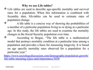 10/05/2025 cyril.ocheri@unn.edu.ng Engr Ocheri C
.
Why we use Life tables?
 Life tables are used to describe age-specific mortality and survival
rates for a population. When this information is combined with
fecundity data, life-tables can be used to estimate rates of
population change.
 A life table is a concise way of showing the probabilities of
a member of a particular population living to or dying at a particular
age. In this study, the life tables are used to examine the mortality
changes in the Social Security population over time.
 According to Bogue, “The life table is a mathematical
model that portrays mortality condition at a particular time among a
population and provides a basis for measuring longevity. It is based
on age specific mortality rates observed for a population for a
particular year.”
https://www.sociologydiscussion.com/demography/population-growth/
life-table-meaning-types-and-importance/3030
 