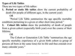 10/05/2025 cyril.ocheri@unn.edu.ng Engr Ocheri C
.
Types of Life Tables
There are two types of life tables:
1. Period or static life tables show the current probability of
death (for people of different ages, in the current year)
OR
“Period Life Table summarizes the age specific mortality
conditions pertaining to a given or other short time period.”
2. Cohort life tables show the probability of death of people
from a given cohort (especially birth year) over the course of their
lifetime.
OR
The Cohort or Generation Life Table “summarizes the age
specific mortality experience of a given birth cohort (a group of
persons all born at the same time) for its life and thus extends over
many calendar years.”
 