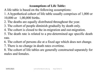 10/05/2025 cyril.ocheri@unn.edu.ng Engr Ocheri C
.
Assumptions of Life Table:
A life table is based on the following assumptions:
1. A hypothetical cohort of life table usually comprises of 1,000 or
10,000 or 1,00,000 births.
2. The deaths are equally distributed throughout the year.
3. The cohort of people diminish gradually by death only.
4. The cohort is closed to the in-migration and out-migration.
5. The death rate is related to a pre-determined age specific death
rate.
6. The cohort of persons die at a fixed age which does not change.
7. There is no change in death rates overtime.
8. The cohort of life tables are generally constructed separately for
males and females.
 