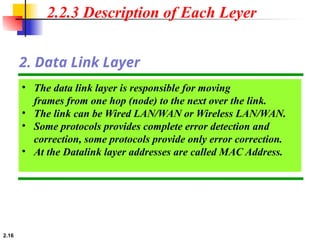 2.16
• The data link layer is responsible for moving
frames from one hop (node) to the next over the link.
• The link can be Wired LAN/WAN or Wireless LAN/WAN.
• Some protocols provides complete error detection and
correction, some protocols provide only error correction.
• At the Datalink layer addresses are called MAC Address.
2. Data Link Layer
2.2.3 Description of Each Leyer
 