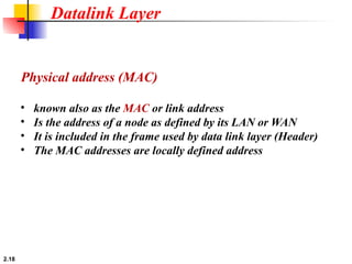 2.18
• known also as the MAC or link address
• Is the address of a node as defined by its LAN or WAN
• It is included in the frame used by data link layer (Header)
• The MAC addresses are locally defined address
Physical address (MAC)
Datalink Layer
 