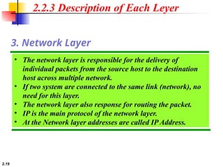 2.19
• The network layer is responsible for the delivery of
individual packets from the source host to the destination
host across multiple network.
• If two system are connected to the same link (network), no
need for this layer.
• The network layer also response for routing the packet.
• IP is the main protocol of the network layer.
• At the Network layer addresses are called IP Address.
3. Network Layer
2.2.3 Description of Each Leyer
 