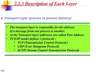 2.22
• The transport layer is responsible for the delivery
of a message from one process to another.
• At the Transport layer addresses are called Port Address.
• TCO/IP model defines 3 protocols :
• TCP (Transmission Control Protocol )
• UDP (User Datagram Protocol)
• SCTP( Stream Control Transmission Protocol)
4. Transport Layer (process to process delivery)
2.2.3 Description of Each Leyer
 