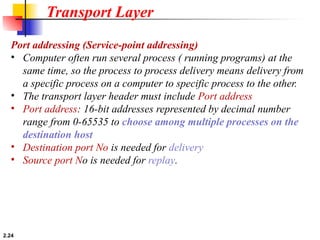 2.24
Port addressing (Service-point addressing)
• Computer often run several process ( running programs) at the
same time, so the process to process delivery means delivery from
a specific process on a computer to specific process to the other.
• The transport layer header must include Port address
• Port address: 16-bit addresses represented by decimal number
range from 0-65535 to choose among multiple processes on the
destination host
• Destination port No is needed for delivery
• Source port No is needed for replay.
Transport Layer
 