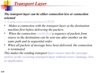 2.25
The transport layer can be either connection less or connection
oriented
1. Connection oriented protocol (TCP)
• Makes a connection with the transport layer at the destination
machine first before delivering the packers.
• When the connection established a sequence of packets from
source to the destination can be sent one after another on the
same path and in sequential order.
• When all packets of message have been delivered, the connection
is terminated
This makes the sending transport layer ensure that the message
arrives at the receiving transport layer without error ( damage, loss
or duplication
Transport Layer
 