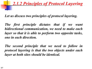 2.7
2.1.2 Principles of Protocol Layering
Let us discuss two principles of protocol layering.
The first principle dictates that if we want
bidirectional communication, we need to make each
layer so that it is able to perform two opposite tasks,
one in each direction.
The second principle that we need to follow in
protocol layering is that the two objects under each
layer at both sites should be identical.
 