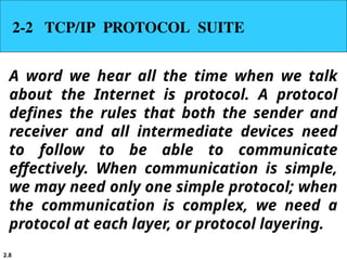 2.8
2-2 TCP/IP PROTOCOL SUITE
A word we hear all the time when we talk
about the Internet is protocol. A protocol
defines the rules that both the sender and
receiver and all intermediate devices need
to follow to be able to communicate
effectively. When communication is simple,
we may need only one simple protocol; when
the communication is complex, we need a
protocol at each layer, or protocol layering.
 