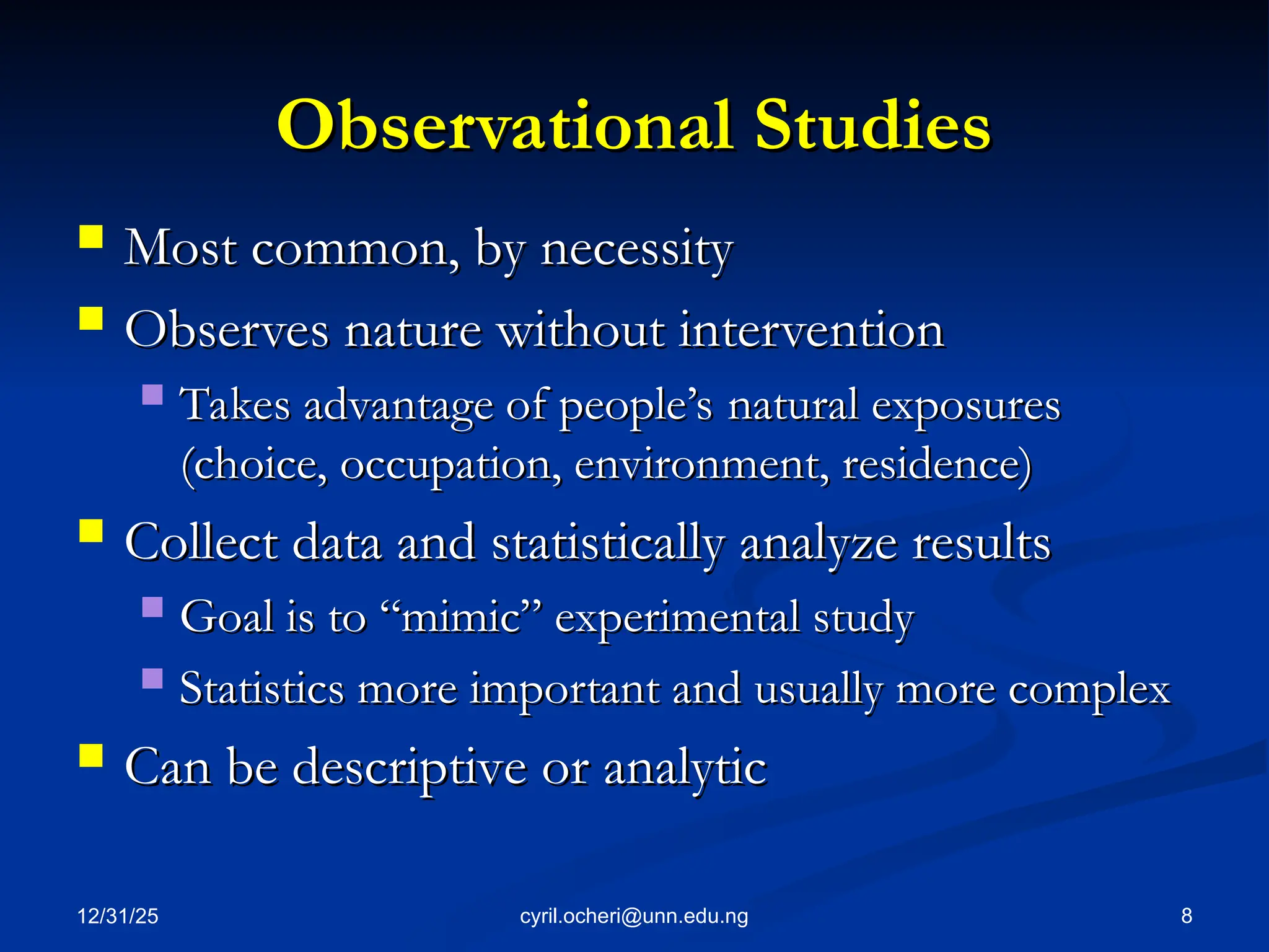 Observational Studies
Observational Studies
 Most common, by necessity
Most common, by necessity
 Observes nature without intervention
Observes nature without intervention
 Takes advantage of people’s natural exposures
Takes advantage of people’s natural exposures
(choice, occupation, environment, residence)
(choice, occupation, environment, residence)
 Collect data and statistically analyze results
Collect data and statistically analyze results
 Goal is to “mimic” experimental study
Goal is to “mimic” experimental study
 Statistics more important and usually more complex
Statistics more important and usually more complex
 Can be descriptive or analytic
Can be descriptive or analytic
12/31/25 8
cyril.ocheri@unn.edu.ng
 