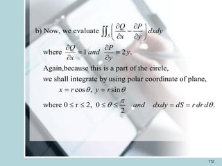 112
b) Now, we evaluate
where 1 2 .
Again,because this is a part of the circle,
we shall integrate by using polar coordinate of plane,
cos , sin
where
S
Q P
dxdy
x y
Q P
and y
x y
x r y r
 
 
 
-
 
 
 
 
= =
 
= =

0 r 2, 0 .
2
and dxdy dS r dr d

 
    = =
 