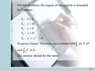 118
1
2
3
4
2 2
5
~
~ ~
For this problem, the region of integration is bounded
by 5 planes :
: 0
: 4
: 0
: 0
: 4
To prove Gauss' Theorem, we evaluate both
. ,
The answer should be the same.
V
S
S z
S z
S y
S x
S x y
div F dV
and F d S
=
=
=
=
+ =


 