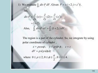 119
2
~ ~ ~ ~
~
2
~
~
1) We evaluate . Given 2 .
So,
( ) (2) ( )
1 2 .
Also, (1 2 ) .
The region is a part of the cylinder. So, we integrate by using
polar c
V
V V
div F dV F x i j z k
div F x z
x y z
z
div F dV z dV
= + +
  
= + +
  
= +
= +

 
oordinate of cylinder ,
; sin ;
where 0 2, 0 , 0 4.
2
x = cos y z z
dV d d dz
z
   
  

 
= =
=
     
 