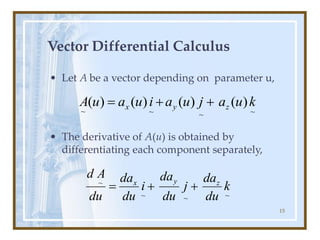 15
Vector Differential Calculus
• Let A be a vector depending on parameter u,
• The derivative of A(u) is obtained by
differentiating each component separately,
~
~
~
~
k
du
da
j
du
da
i
du
da
du
A
d
z
y
x
+
+
=
~
~
~
~
)
(
)
(
)
(
)
( k
u
a
j
u
a
i
u
a
u
A z
y
x +
+
=
 