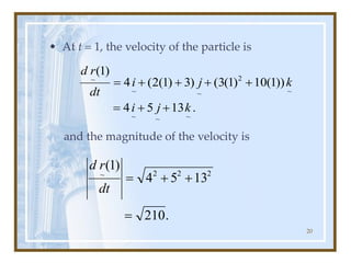 20
• At t = 1, the velocity of the particle is
and the magnitude of the velocity is
.
13
5
4
))
1
(
10
)
1
(
3
(
)
3
)
1
(
2
(
4
)
1
(
~
~
~
~
2
~
~
~
k
j
i
k
j
i
dt
r
d
+
+
=
+
+
+
+
=
.
210
13
5
4
)
1
( 2
2
2
~
=
+
+
=
dt
r
d
 