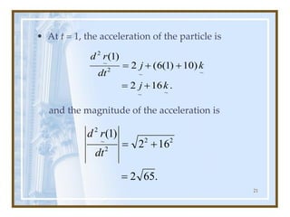 21
• At t = 1, the acceleration of the particle is
and the magnitude of the acceleration is
.
16
2
)
10
)
1
(
6
(
2
)
1
(
~
~
~
~
2
~
2
k
j
k
j
dt
r
d
+
=
+
+
=
.
65
2
16
2
)
1
( 2
2
2
~
2
=
+
=
dt
r
d
 