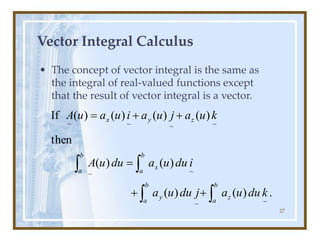27
Vector Integral Calculus
• The concept of vector integral is the same as
the integral of real-valued functions except
that the result of vector integral is a vector.
.
)
(
)
(
)
(
)
(
then
)
(
)
(
)
(
)
(
If
~
~
~
~
~
~
~
~
k
du
u
a
j
du
u
a
i
du
u
a
du
u
A
k
u
a
j
u
a
i
u
a
u
A
b
a
z
b
a
y
b
a
x
b
a
z
y
x




+
+
=
+
+
=
 