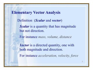 3
Elementary Vector Analysis
Definition (Scalar and vector)
Vector is a directed quantity, one with
both magnitude and direction.
For instance acceleration, velocity, force
Scalar is a quantity that has magnitude
but not direction.
For instance mass, volume, distance
 
