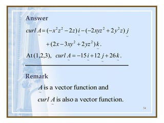 54
Answer
.
26
12
15
(1,2,3),
At
.
)
2
3
2
(
)
2
2
(
)
2
(
~
~
~
~
~
2
2
~
2
2
~
2
2
~
k
j
i
A
curl
k
yz
xy
x
j
z
y
xyz
i
z
z
x
A
curl
+
+
-
=
+
-
+
+
-
-
-
-
=
Remark
function.
vector
a
also
is
and
function
vector
a
is
~
~
A
curl
A
 