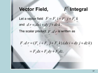 67
Vector Field, Integral
Let a vector field
and
The scalar product is written as
.
)
).(
(
.
~
~
~
~
~
~
~
~
dz
F
dy
F
dx
F
k
dz
j
dy
i
dx
k
F
j
F
i
F
r
d
F
z
y
x
z
y
x
+
+
=
+
+
+
+
=
~
F
~
~
~
~
k
F
j
F
i
F
F z
y
x +
+
=
.
~
~
~
~
k
dz
j
dy
i
dx
r
d +
+
=
~
~
. r
d
F
 