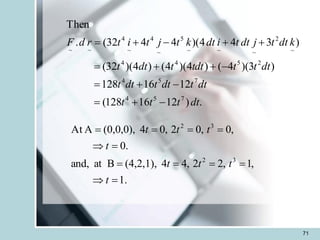 71
.
)
12
16
128
(
12
16
128
)
3
)(
4
(
)
4
)(
4
(
)
4
)(
32
(
)
3
4
4
)(
4
4
32
(
.
Then
7
5
4
7
5
4
2
5
4
4
~
2
~
~
~
5
~
4
~
4
~
~
dt
t
t
t
dt
t
dt
t
dt
t
dt
t
t
tdt
t
dt
t
k
dt
t
j
dt
t
i
dt
k
t
j
t
i
t
r
d
F
-
+
=
-
+
=
-
+
+
=
+
+
-
+
=
.
1
,
1
,
2
2
,
4
4
(4,2,1),
B
at
and,
.
0
,
0
,
0
2
,
0
4
(0,0,0),
A
At
3
2
3
2
=

=
=
=
=
=

=
=
=
=
t
t
t
t
t
t
t
t
 