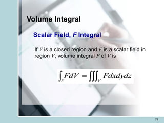 78
Volume Integral
Scalar Field, F Integral
If V is a closed region and F is a scalar field in
region V, volume integral F of V is

 =
V
V
Fdxdydz
FdV
 
