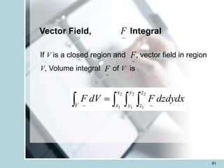 81
Vector Field, Integral
~
F
If V is a closed region and , vector field in region
V, Volume integral of V is
~
F
~
F
   
=
V
x
x
y
y
z
z
dzdydx
F
dV
F
2
1
2
1
2
1 ~
~
 