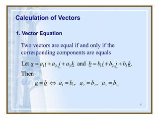 8
Calculation of Vectors
1. Vector Equation
Two vectors are equal if and only if the
corresponding components are equals
3
3
2
2
1
1
3
2
1
3
2
1
,
,
Then
.
and
Let
b
a
b
a
b
a
b
a
k
b
j
b
i
b
b
k
a
j
a
i
a
a
=
=
=

=
+
+
=
+
+
=
 