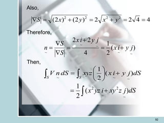 92
Also,
4
4
2
2
)
2
(
)
2
( 2
2
2
2
=
=
+
=
+
=
 y
x
y
x
S
Therefore,
)
(
2
1
4
2
2
~
~
~
~
~
j
y
i
x
j
y
i
x
S
S
n +
=
+
=


=
Then,
  +






=
S S
dS
j
y
i
x
xyz
dS
n
V )
(
2
1
~
~
~
 +
= dS
j
z
xy
i
yz
x )
(
2
1
~
2
~
2
 