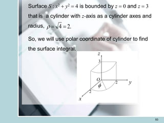 93
Surface S : x2 + y2 = 4 is bounded by z = 0 and z = 3
that is a cylinder with z-axis as a cylinder axes and
radius,
So, we will use polar coordinate of cylinder to find
the surface integral.
.
2
4 =
=

x
z

y
2
2
3
O
 