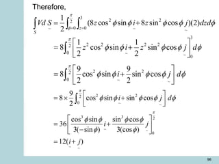 96
  
= =
+
=
S
z
dzd
j
z
i
z
S
Vd 2
0
3
0 ~
2
~
2
~
)
2
)(
cos
sin
8
sin
cos
8
(
2
1 






3
2 2 2 2
2
0 ~ ~ 0
2 2
2
0 ~ ~
1 1
8 cos sin sin cos
2 2
9 9
8 cos sin sin cos
2 2
z i z j d
i j d


    
    
 
= +
 
 
 
= +
 
 


2 2
2
0 ~ ~
3 3 2
~ ~
0
~ ~
9
8 cos sin sin cos
2
cos sin sin cos
36
3( sin ) 3(cos )
12( )
i j d
i j
i j


    
   
 
 
=  +
 
 
 
= +
 
-
 
= +

Therefore,
 