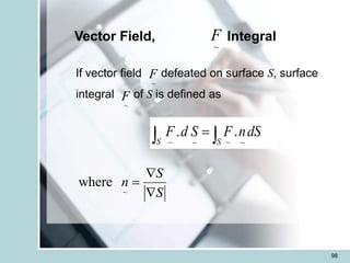 98
Vector Field, Integral
If vector field defeated on surface S, surface
integral of S is defined as

 =
S
S
dS
n
F
S
d
F .
.
~
~
~
~
~
F
~
F
~
F
~
where
S
n
S

=

 