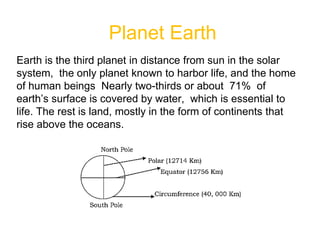 Planet Earth
Earth is the third planet in distance from sun in the solar
system, the only planet known to harbor life, and the home
of human beings Nearly two-thirds or about 71% of
earth’s surface is covered by water, which is essential to
life. The rest is land, mostly in the form of continents that
rise above the oceans.
 