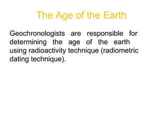 The Age of the Earth
Geochronologists are responsible for
determining the age of the earth
using radioactivity technique (radiometric
dating technique).
 