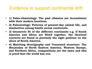 Evidence to support continental drift
• 1) Paleo-climatology: The past climates are inconsistent
with their modern locations.
• 2) Paleontology: Patterns of present-day animal life, and
similarities among fossils across continents.
• 3) Geometric fit of the different continents e.g. if South
America and Africa are fitted together, the identical
contacts are found in precisely the right position on the
shore of South America.
• 4) Matching Stratigraphy and Truncated structure: The
Mountains of North Eastern America, Western Europe,
and Northern Africa, compositions are the same and this
is proof that the world was one.
 