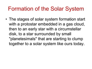 Formation of the Solar System
• The stages of solar system formation start
with a protostar embedded in a gas cloud,
then to an early star with a circumstellar
disk, to a star surrounded by small
"planetesimals" that are starting to clump
together to a solar system like ours today.
 