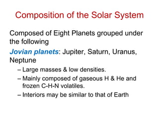 Composition of the Solar System
Composed of Eight Planets grouped under
the following
Jovian planets: Jupiter, Saturn, Uranus,
Neptune
– Large masses & low densities.
– Mainly composed of gaseous H & He and
frozen C-H-N volatiles.
– Interiors may be similar to that of Earth
 
