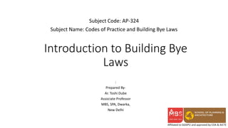 Affiliated to GGSIPU and approved by COA & AICTE
Introduction to Building Bye
Laws
Subject Code: AP-324
Subject Name: Codes of Practice and Building Bye Laws
:
Prepared By-
Ar. Toshi Dube
Associate Professor
MBS, SPA, Dwarka,
New Delhi
 