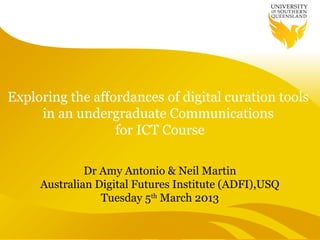 Exploring the affordances of digital curation tools
     in an undergraduate Communications
                  for ICT Course

              Dr Amy Antonio & Neil Martin
     Australian Digital Futures Institute (ADFI),USQ
                 Tuesday 5th March 2013
 