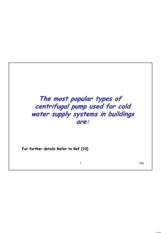 100
1 100
The most popular types ofThe most popular types of
centrifugal pump used for coldcentrifugal pump used for cold
water supply systems in buildingswater supply systems in buildings
are:are:
For further details Refer to Ref [10]For further details Refer to Ref [10]
 