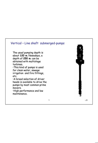 103
1 103
VerticalVertical –– Line shaft submergedLine shaft submerged--pumpspumps
The usual pumping depth isThe usual pumping depth is
aboutabout 120 m120 m. Nowadays, a. Nowadays, a
depth ofdepth of 250 m250 m can becan be
obtained with multistageobtained with multistage
turbinesturbines..
••This kind of pumps is usedThis kind of pumps is used
for clean water, sewagefor clean water, sewage
irrigation and fire fittings,irrigation and fire fittings,
etc.etc.
••A broad selection of driverA broad selection of driver
heads is available to drive theheads is available to drive the
pumps by most common primepumps by most common prime
movers.movers.
••High performance and lowHigh performance and low
maintenance.maintenance.
 