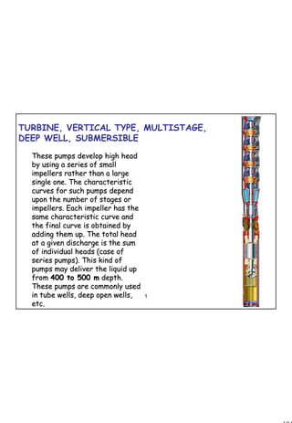 104
1 104
TURBINE, VERTICAL TYPE, MULTISTAGE,
DEEP WELL, SUBMERSIBLE
These pumps develop high headThese pumps develop high head
by using a series of smallby using a series of small
impellers rather than a largeimpellers rather than a large
single one. The characteristicsingle one. The characteristic
curves for such pumps dependcurves for such pumps depend
upon the number of stages orupon the number of stages or
impellers. Each impeller has theimpellers. Each impeller has the
same characteristic curve andsame characteristic curve and
the final curve is obtained bythe final curve is obtained by
adding them up. The total headadding them up. The total head
at a given discharge is the sumat a given discharge is the sum
of individual heads (case ofof individual heads (case of
series pumps). This kind ofseries pumps). This kind of
pumps may deliver the liquid uppumps may deliver the liquid up
fromfrom 400 to 500 m400 to 500 m depth.depth.
These pumps are commonly usedThese pumps are commonly used
in tube wells, deep open wells,in tube wells, deep open wells,
etc.etc.
 