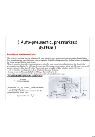 107
1 107
Boosted water directly to each floor.Boosted water directly to each floor.
This method of providing high rise buildings with water suppliesThis method of providing high rise buildings with water supplies is more common, as it does not require electrical wiringis more common, as it does not require electrical wiring
from ground/basement where the booster pump is situated to the hfrom ground/basement where the booster pump is situated to the high level tank room where the float switches are located inigh level tank room where the float switches are located in
the storage tank and drinking water header.the storage tank and drinking water header.
There are a number of specialist pump manufacturers who offer waThere are a number of specialist pump manufacturers who offer water pressurization plant similar to that shown in theter pressurization plant similar to that shown in the
pressurization unit drawing.The cold water down service will reqpressurization unit drawing.The cold water down service will require pressure reduction at intervals of five storeys to avoiduire pressure reduction at intervals of five storeys to avoid
excessive pressures at the draw off points. The pressure vesselexcessive pressures at the draw off points. The pressure vessel is sized to hold the calculated quantity of water, asis sized to hold the calculated quantity of water, as
a rule of thumb the vessel capacity is abouta rule of thumb the vessel capacity is about 15 minute15 minutess the actual discharge.the actual discharge.
As water is drawn off through the high level fittings, the wateAs water is drawn off through the high level fittings, the water level in ther level in the
vessel falls. At a predetermined low level a pressure switch actvessel falls. At a predetermined low level a pressure switch activates the booster pump.ivates the booster pump.
The capacity of the pneumatic pressure tankThe capacity of the pneumatic pressure tank ::
( Auto-pneumatic, pressurized
system )
The net volume = Qmax.
× T , where Qmax
= Peak water demand ,
T = 15 minutes storage of Qmax
, where P2
and P1
are the Maximum and minimum allowable
operating pressure in absolute values.
admissionofDegree
volumenet
V =min
2
12
P
PP
admissionofDegree
−
=
Ref[1]
 