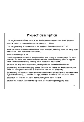 11
1 11
ProjectProject descriptiondescription
The project consist of two blocks A and Band a common Ground flThe project consist of two blocks A and Band a common Ground floor & 0ne Basementoor & 0ne Basement
Block A consist of 18 floors and block B consist of 17 floors..Block A consist of 18 floors and block B consist of 17 floors..
The design drawing of the two blocks are identical. Flat area iThe design drawing of the two blocks are identical. Flat area is about 700 ms about 700 m22
..
Each flat consist of one master bedroom, three bedrooms, one livEach flat consist of one master bedroom, three bedrooms, one living room, one dining room,ing room, one dining room,
one kitchen , maid room and six bathrooms.one kitchen , maid room and six bathrooms.
Floor to floor height is 3mFloor to floor height is 3m
Water supply from city main is irregular and we have to rely onWater supply from city main is irregular and we have to rely on two well pumps for watertwo well pumps for water
domestic use which have a capacity of 5mdomestic use which have a capacity of 5m33
/hr each. However drinking water is supplied/hr each. However drinking water is supplied
from city main water supply. The city water pressure is insufficfrom city main water supply. The city water pressure is insufficient.ient.
(a)(a) Work out daily water requirement, underground and overhead tankWork out daily water requirement, underground and overhead tank capacitycapacity
(b)(b) Assuming indirect water supply system .Calculate the size of thAssuming indirect water supply system .Calculate the size of the the main riser pipee the main riser pipe
from the underground reservoir up to overhead tank and the pumpfrom the underground reservoir up to overhead tank and the pump duty.duty.
(c)(c) Assuming two downfeed risers from the overhead tank for each flAssuming two downfeed risers from the overhead tank for each flat as indicated in theat as indicated in the
typical floor drawing. .Calculate the pipe diameters and brantypical floor drawing. .Calculate the pipe diameters and branch lines for these risers.ch lines for these risers.
(d)(d) Design theDesign the cold and hot watercold and hot water distribution system inside the flat.distribution system inside the flat.
(e)(e) size the pressure vessel of the top floors and the correspondinsize the pressure vessel of the top floors and the corresponding pump duty.g pump duty.
 