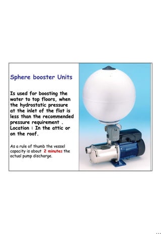 111
1 111
Sphere booster Units
Is used for boosting theIs used for boosting the
water to top floors, whenwater to top floors, when
the hydrostatic pressurethe hydrostatic pressure
at the inlet of the flat isat the inlet of the flat is
less than the recommendedless than the recommended
pressure requirement .pressure requirement .
Location : In the attic orLocation : In the attic or
on the roof.on the roof.
As a rule of thumb the vesselAs a rule of thumb the vessel
capacity is aboutcapacity is about 2 minute2 minutess thethe
actual pump discharge.actual pump discharge.
 