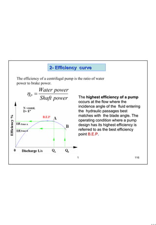 116
1 116
22-- Efficiency curveEfficiency curve
The efficiency of a centrifugal pump is the ratio of water
power to brake power.
powerShaft
powerWater
P =η
TheThe highest efficiency of a pumphighest efficiency of a pump
occurs at the flow where theoccurs at the flow where the
incidence angle of the fluid enteringincidence angle of the fluid entering
the hydraulic passages bestthe hydraulic passages best
matches with the blade angle. Thematches with the blade angle. The
operating condition where a pumpoperating condition where a pump
design has its highest efficiency isdesign has its highest efficiency is
referred to as the best efficiencyreferred to as the best efficiency
pointpoint B.E.PB.E.P..
 