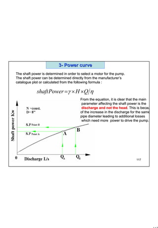 117
1 117
33-- Power curvePower curve
The shaft power is determined in order to select a motor for theThe shaft power is determined in order to select a motor for the pump.pump.
The shaft power can be determined directly from the manufacturerThe shaft power can be determined directly from the manufacturer’’ss
catalogue plot or calculated from the following formulacatalogue plot or calculated from the following formula ::
ηγ QHPowershaft ××=
From the equation, it is clear that the mainFrom the equation, it is clear that the main
parameter affecting the shaft power is theparameter affecting the shaft power is the
discharge and not the headdischarge and not the head. This is becau. This is becau
of the increase in the discharge for the sameof the increase in the discharge for the same
pipe diameter leading to additional lossespipe diameter leading to additional losses
which need more power to drive the pumpwhich need more power to drive the pump..
 