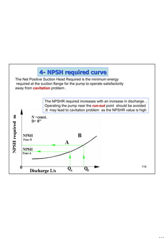118
1 118
44-- NPSHNPSH required curverequired curve
,The NPSHR required increases with an increase in discharge.
Operating the pump near the runrun--outout point should be avoided
as the NPSHR value is highIt may lead to cavitation problem.
The Net Positive Suction Head Required is the minimum energy
required at the suction flange for the pump to operate satisfactorily
away from cavitationcavitation problem .
 