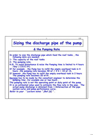 120
1 120
In order to size the discharge pipe which feed the roof tanks , the
following data are needed:
1- The capacity of the roof tanks
2- The pumping rate.
N.B. To avoid disturbance & noise the Pumping time is limited to 4 hours
/day ( CIBSE B4).
If for example , the Pump has to refill the empty overhead tank in 4
hours ,the pumping rate becomes 40 m3 / 4 h = 10 m3 /h.
If however ,the Pump has to refill the empty overhead tank in 2 hours
The pumping rate becomes 20 m3/h .
Decision has to be made by the consultant engineer to determine the
pumping time ,for example one or two hours .
The pumping rate is not the operating point or duty point of the pump.
It is an estimated value used to estimate the flow rate in the pipe. The
actual pump discharge is obtained from =>Intersection of the pipe
system curve and pump performance curve.
Refer to your ” Lecture notes “ [Ref [6] “ .
Sizing the discharge pipe of the pumpSizing the discharge pipe of the pump
& the Pumping Rate& the Pumping Rate
 
