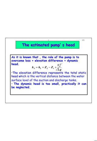 121
1 121
The estimated pump’ s headThe estimated pump’ s head
As it is known that , the role of the pump is toAs it is known that , the role of the pump is to
overcome loss + elevation difference + dynamicovercome loss + elevation difference + dynamic
head.head.
••The elevation difference represents the total staticThe elevation difference represents the total static
head whead which is the vertical distance between the water
surface level of the suction and discharge tanks.
•• The dynamic head is too small, practically it canThe dynamic head is too small, practically it can
be neglected.be neglected.
g
V
ZZhh LA
.2
2
2
12 +−+=
 
